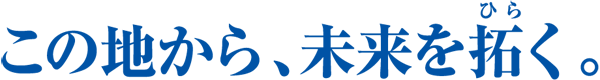 この地から、未来を拓く。